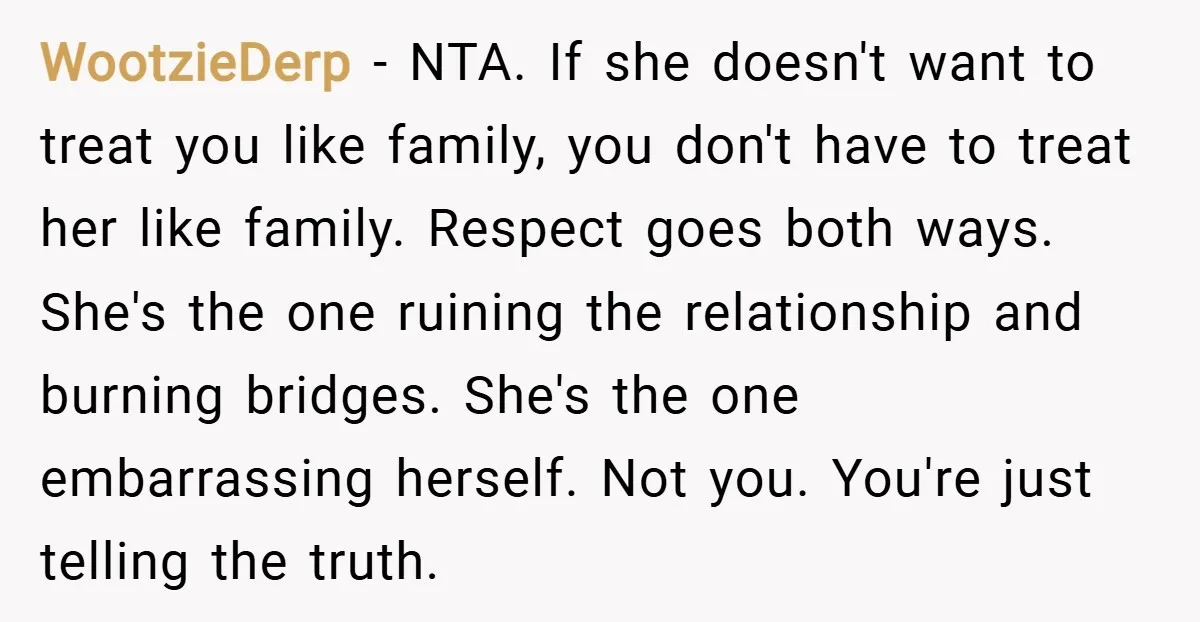 WootzieDerp − NTA. If she doesn't want to treat you like family, you don't have to treat her like family. Respect goes both ways. She's the one ruining the relationship...