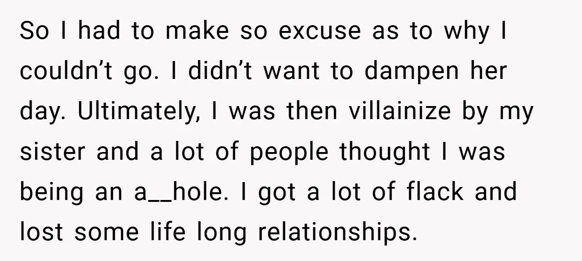 So I had to make so excuse as to why I couldn’t go. I didn’t want to dampen her day. Ultimately, I was then villainize by my sister and a...