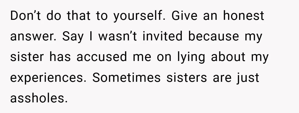 Don’t do that to yourself. Give an honest answer. Say I wasn’t invited because my sister has accused me on lying about my experiences. Sometimes sisters are just assholes.