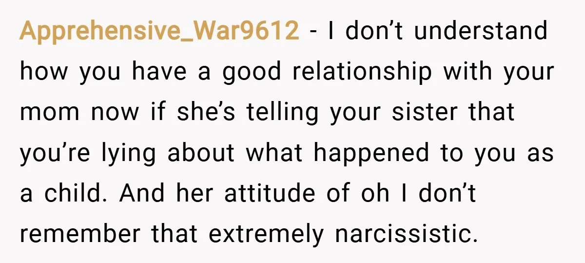 Apprehensive_War9612 − I don’t understand how you have a good relationship with your mom now if she’s telling your sister that you’re lying about what happened to you as a...