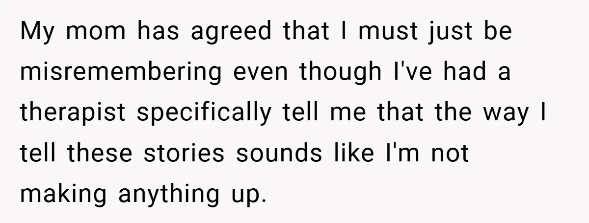 My mom has agreed that I must just be misremembering even though I've had a therapist specifically tell me that the way I tell these stories sounds like I'm not...