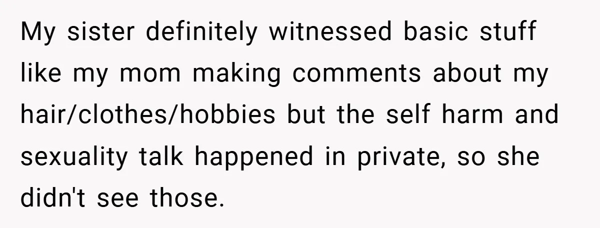 My sister definitely witnessed basic stuff like my mom making comments about my hair/clothes/hobbies but the self harm and sexuality talk happened in private, so she didn't see those.