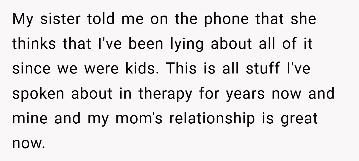 My sister told me on the phone that she thinks that I've been lying about all of it since we were kids. This is all stuff I've spoken about in...