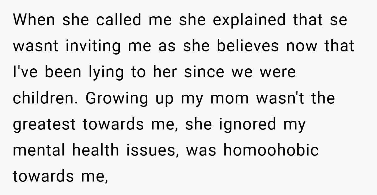 When she called me she explained that se wasnt inviting me as she believes now that I've been lying to her since we were children. Growing up my mom wasn't...