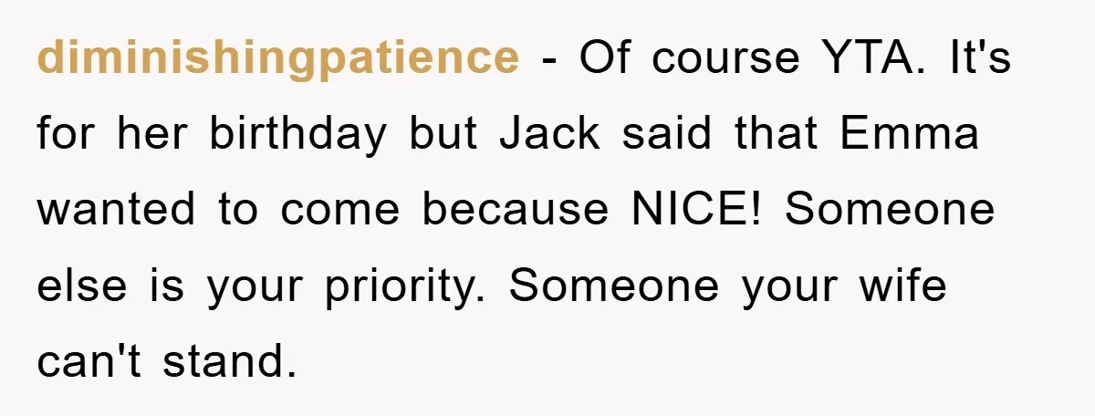 diminishingpatience - Of course YTA. It's for her birthday but Jack said that Emma wanted to come because NICE! Someone else is your priority. Someone your wife can't stand.