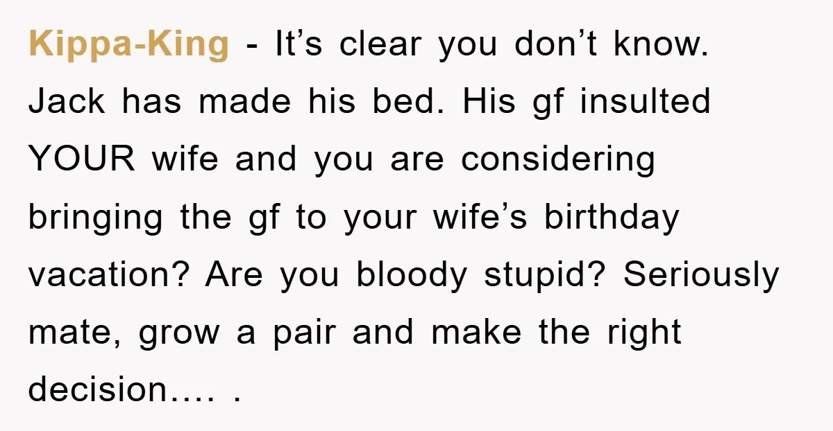 Kippa-King - It’s clear you don’t know. Jack has made his bed. His gf insulted YOUR wife and you are considering bringing the gf to your wife’s birthday vacation? Are...
