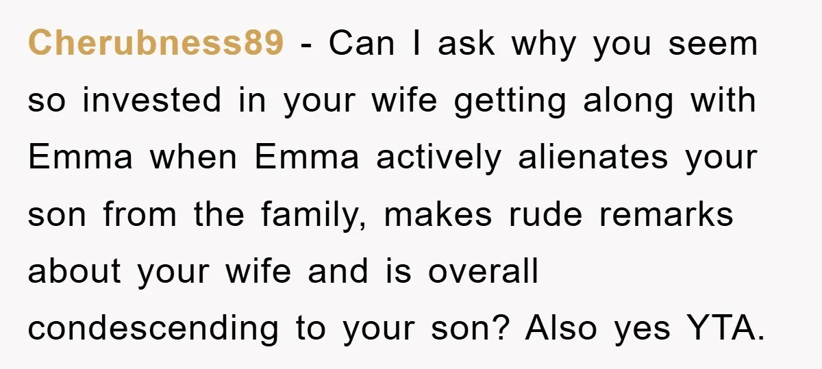 Cherubness89 - Can I ask why you seem so invested in your wife getting along with Emma when Emma actively alienates your son from the family, makes rude remarks about...