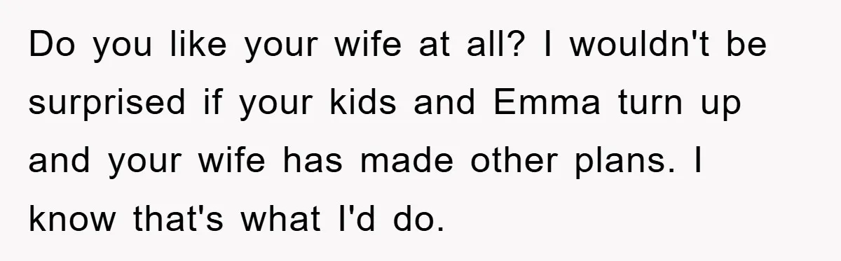 Do you like your wife at all? I wouldn't be surprised if your kids and Emma turn up and your wife has made other plans. I know that's what I'd...