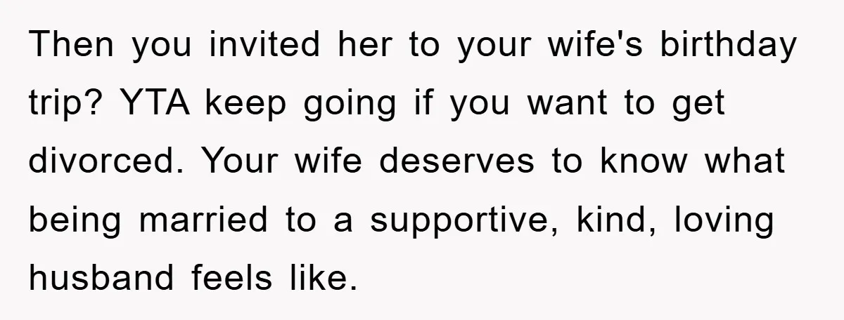 Then you invited her to your wife's birthday trip? YTA keep going if you want to get divorced. Your wife deserves to know what being married to a supportive, kind,...