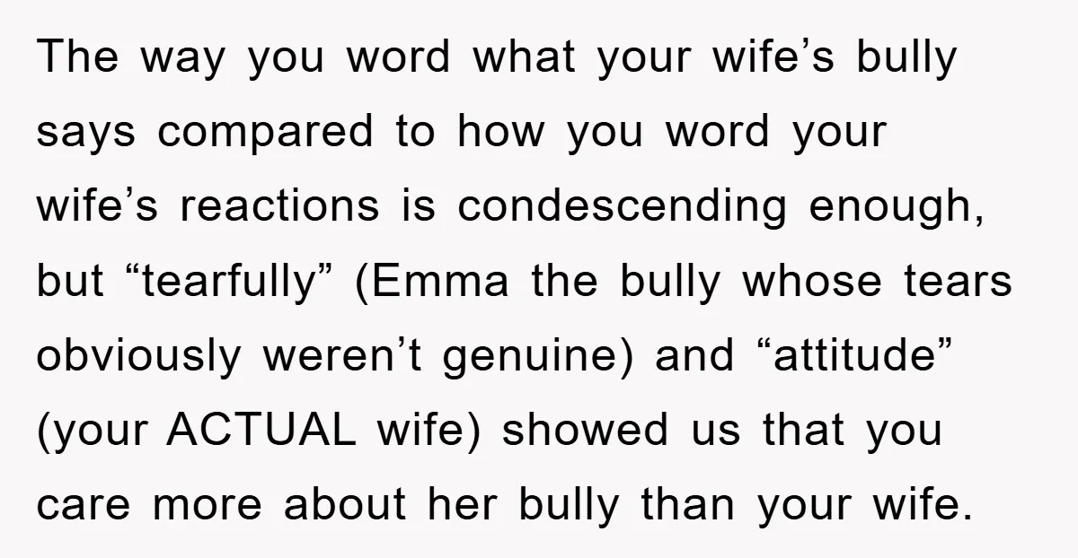 The way you word what your wife’s bully says compared to how you word your wife’s reactions is condescending enough, but “tearfully” (Emma the bully whose tears obviously weren’t genuine)...