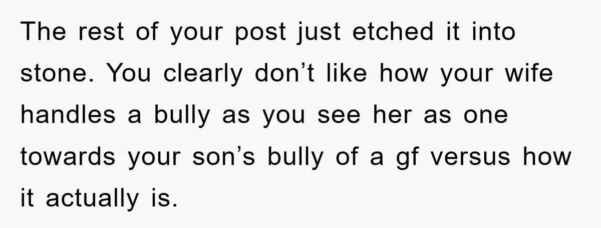 The rest of your post just etched it into stone. You clearly don’t like how your wife handles a bully as you see her as one towards your son’s bully...