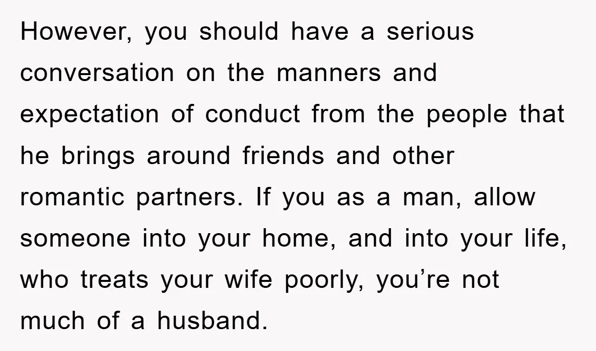 However, you should have a serious conversation on the manners and expectation of conduct from the people that he brings around friends and other romantic partners. If you as a...
