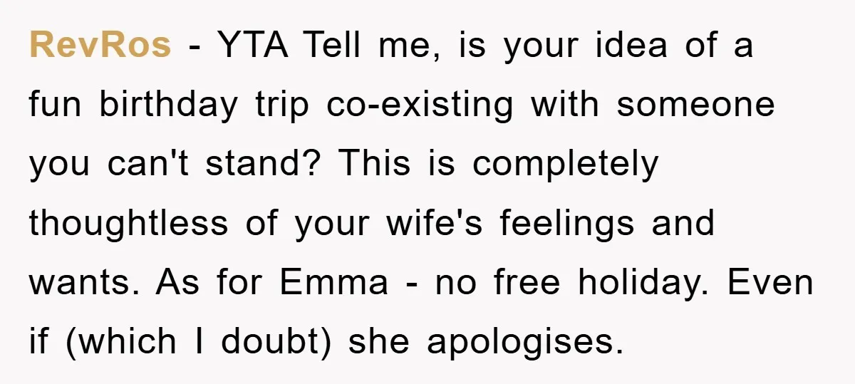 RevRos - YTA Tell me, is your idea of a fun birthday trip co-existing with someone you can't stand? This is completely thoughtless of your wife's feelings and wants. As...