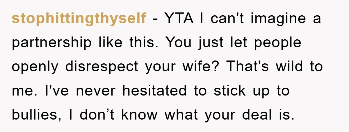 stophittingthyself - YTA I can't imagine a partnership like this. You just let people openly disrespect your wife? That's wild to me. I've never hesitated to stick up to bullies,...