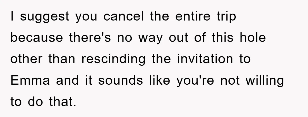 I suggest you cancel the entire trip because there's no way out of this hole other than rescinding the invitation to Emma and it sounds like you're not willing to...
