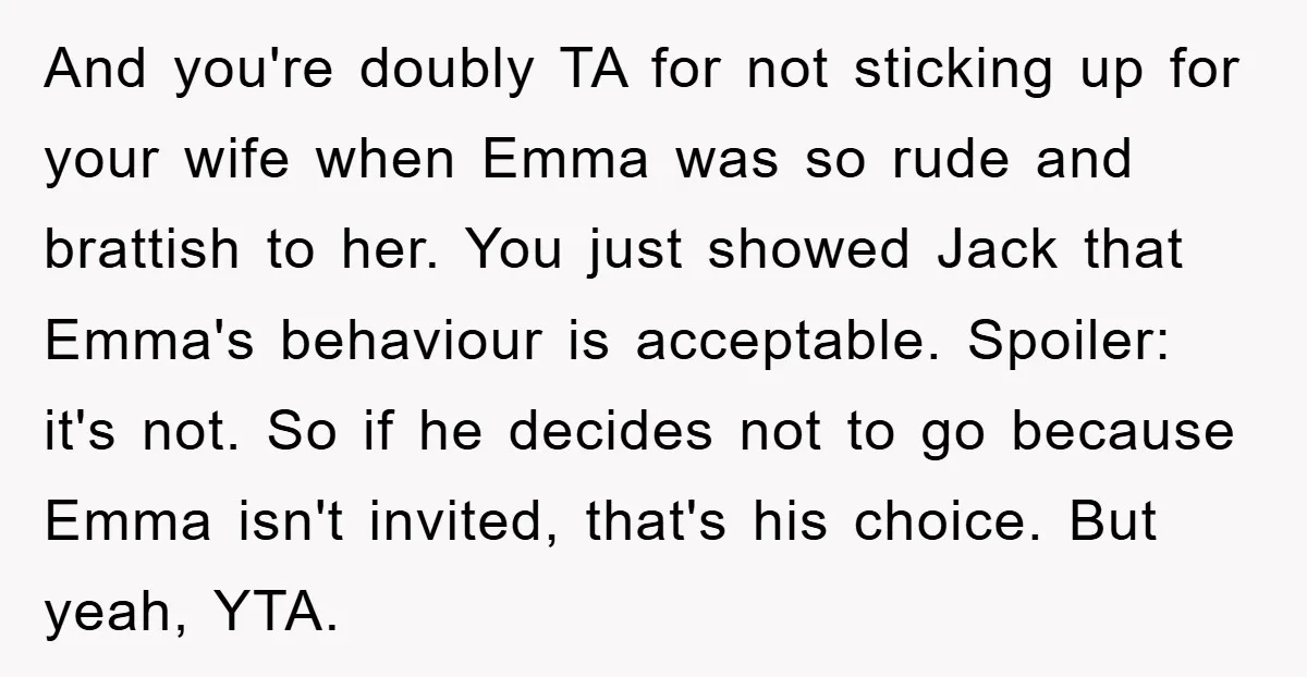 And you're doubly TA for not sticking up for your wife when Emma was so rude and brattish to her. You just showed Jack that Emma's behaviour is acceptable. Spoiler:...