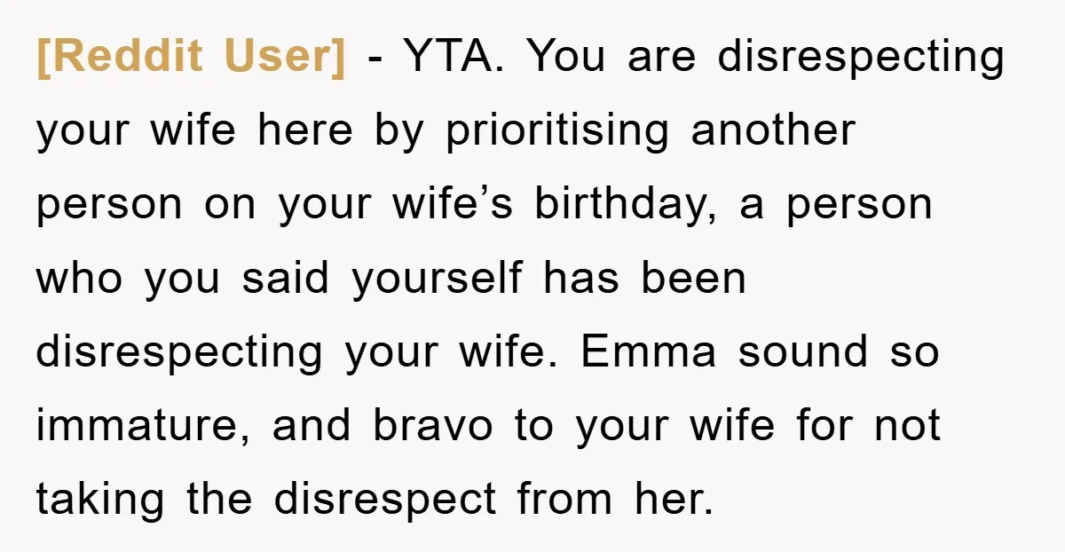 [Reddit User] - YTA. You are disrespecting your wife here by prioritising another person on your wife’s birthday, a person who you said yourself has been disrespecting your wife. Emma...