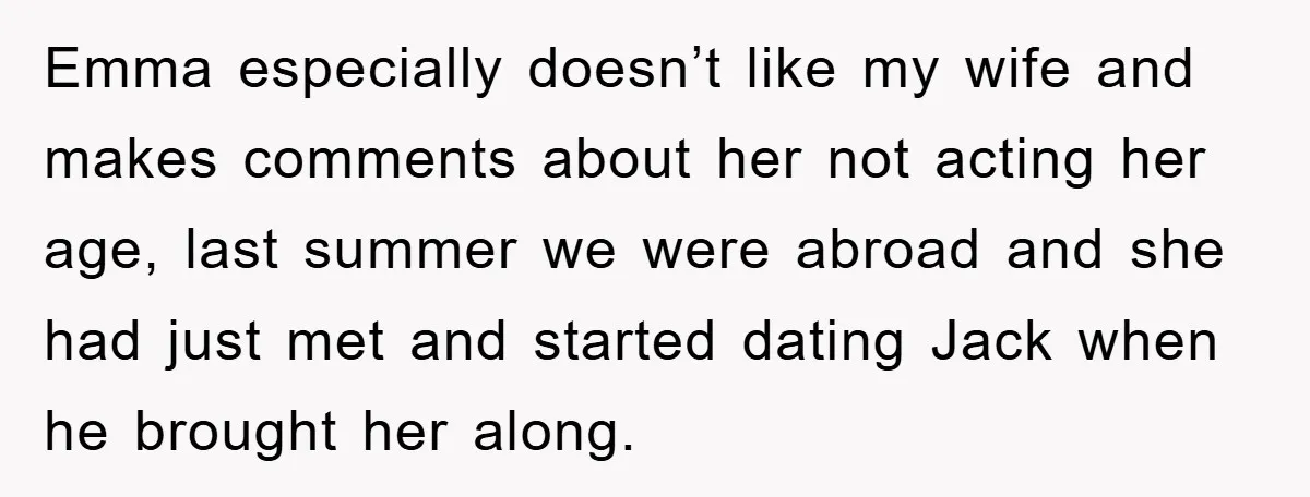 Emma especially doesn’t like my wife and makes comments about her not acting her age, last summer we were abroad and she had just met and started dating Jack when...