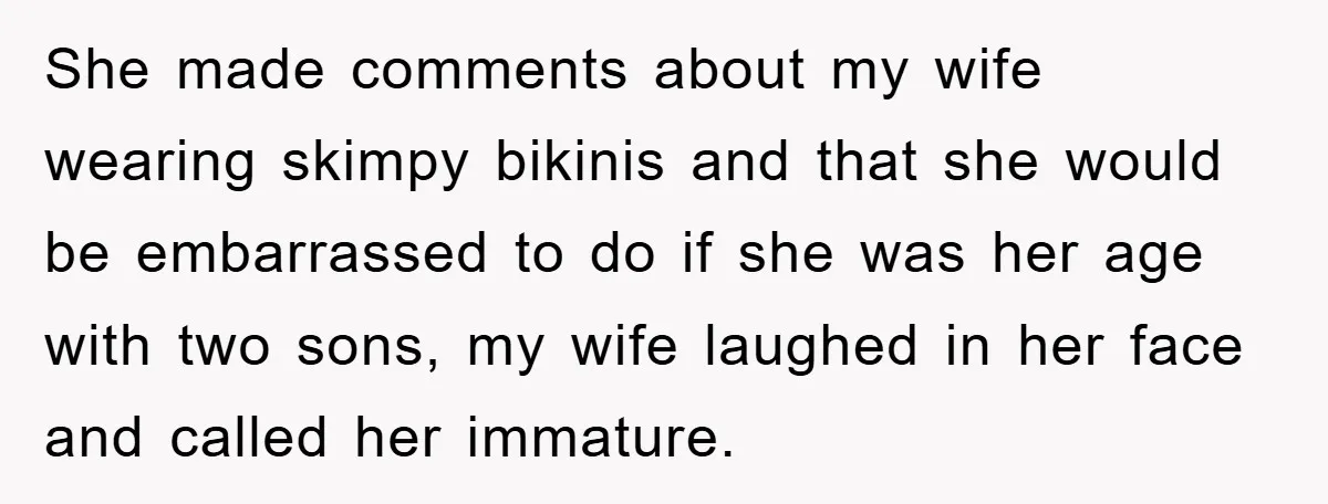 She made comments about my wife wearing skimpy bikinis and that she would be embarrassed to do if she was her age with two sons, my wife laughed in her...