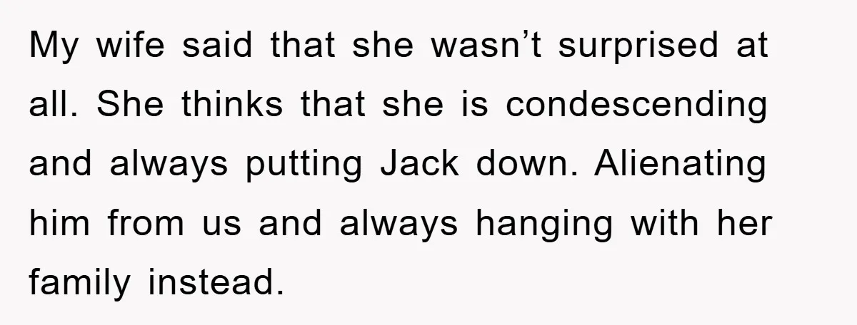 My wife said that she wasn’t surprised at all. She thinks that she is condescending and always putting Jack down. Alienating him from us and always hanging with her family...