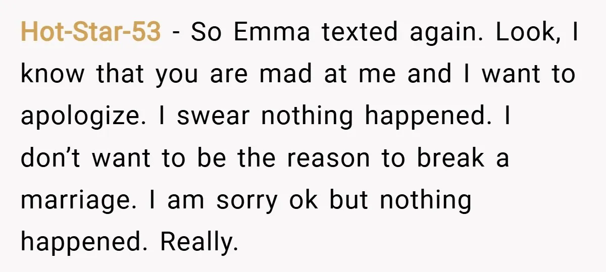 Hot-Star-53 − So Emma texted again. Look, I know that you are mad at me and I want to apologize. I swear nothing happened. I don’t want to be the...