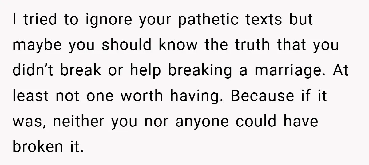 I tried to ignore your pathetic texts but maybe you should know the truth that you didn’t break or help breaking a marriage. At least not one worth having. Because...