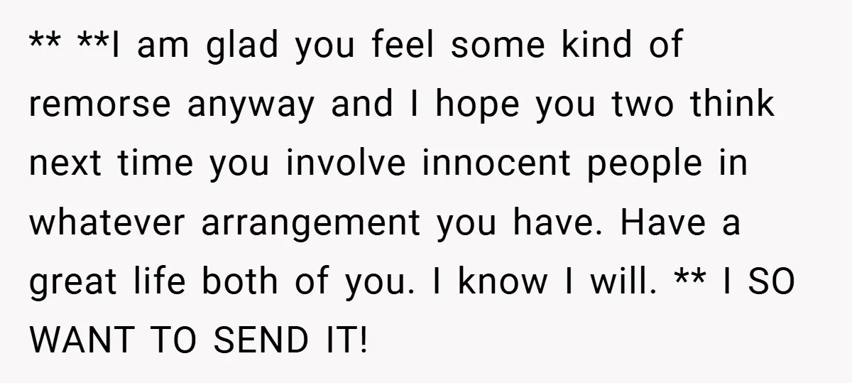 ** **I am glad you feel some kind of remorse anyway and I hope you two think next time you involve innocent people in whatever arrangement you have. Have a...