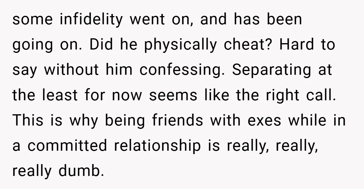some infidelity went on, and has been going on. Did he physically cheat? Hard to say without him confessing. Separating at the least for now seems like the right call....
