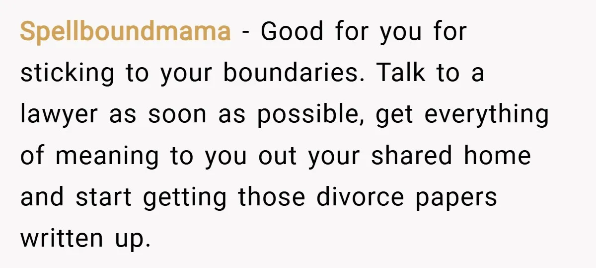 Spellboundmama − Good for you for sticking to your boundaries. Talk to a lawyer as soon as possible, get everything of meaning to you out your shared home and start...