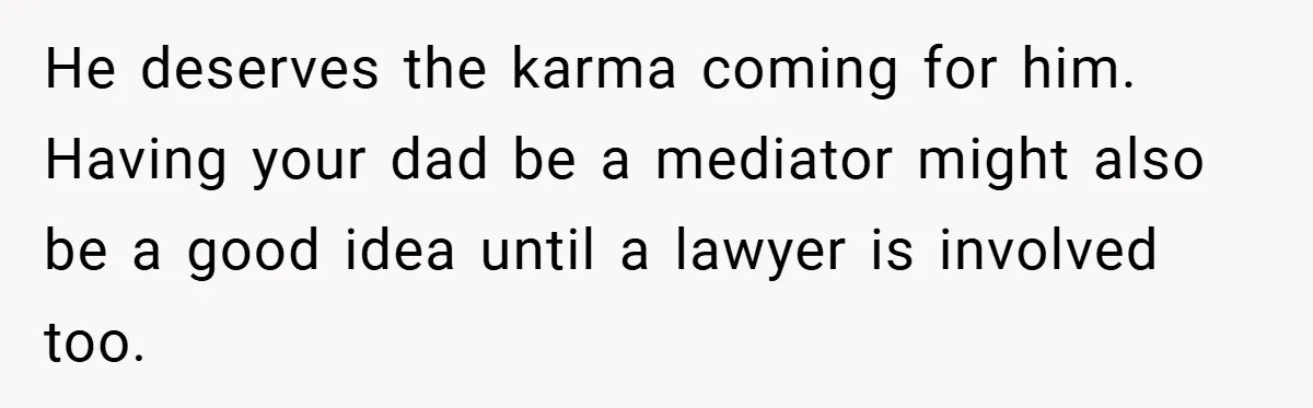 He deserves the karma coming for him. Having your dad be a mediator might also be a good idea until a lawyer is involved too.