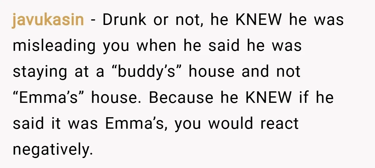 javukasin − Drunk or not, he KNEW he was misleading you when he said he was staying at a “buddy’s” house and not “Emma’s” house. Because he KNEW if he...