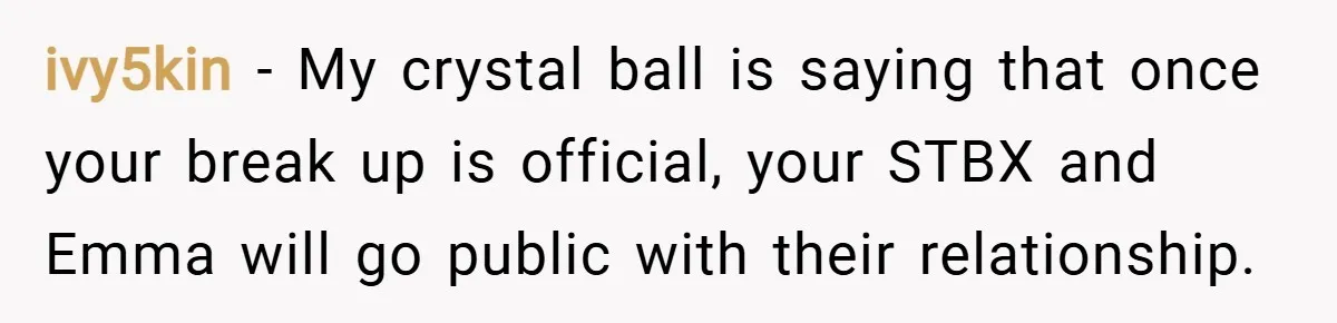 ivy5kin − My crystal ball is saying that once your break up is official, your STBX and Emma will go public with their relationship.