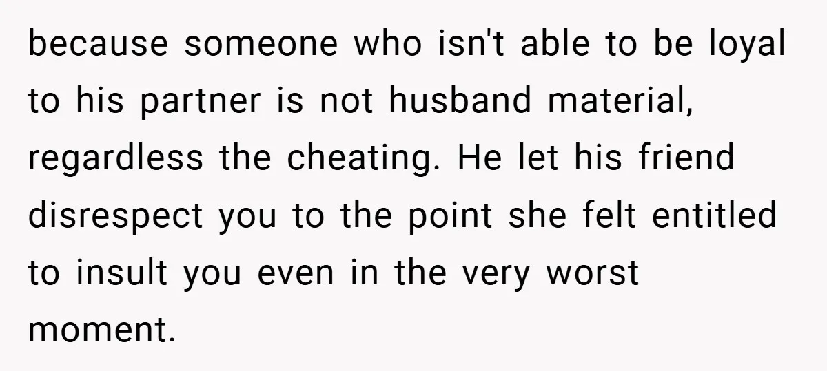 because someone who isn't able to be loyal to his partner is not husband material, regardless the cheating. He let his friend disrespect you to the point she felt entitled...