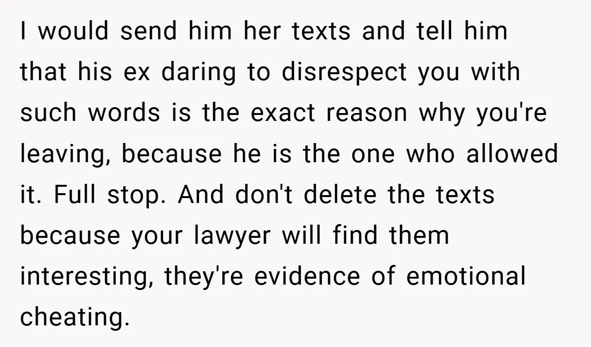 I would send him her texts and tell him that his ex daring to disrespect you with such words is the exact reason why you're leaving, because he is the...