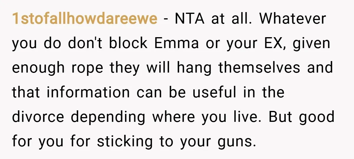 1stofallhowdareewe − NTA at all. Whatever you do don't block Emma or your EX, given enough rope they will hang themselves and that information can be useful in the divorce...