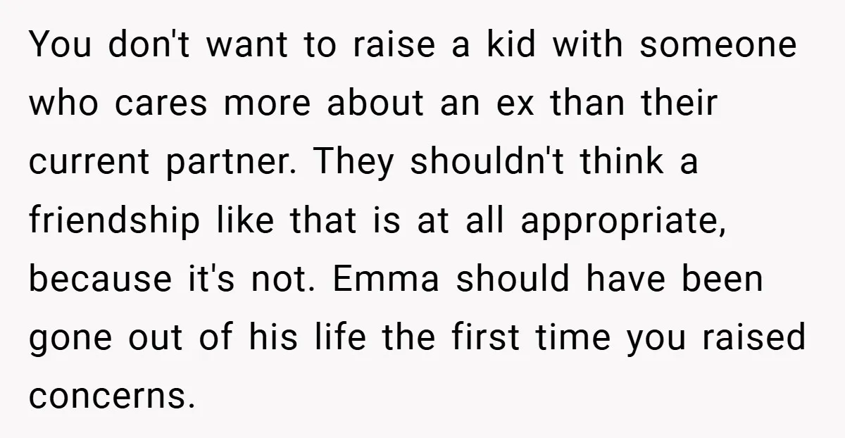 You don't want to raise a kid with someone who cares more about an ex than their current partner. They shouldn't think a friendship like that is at all appropriate,...