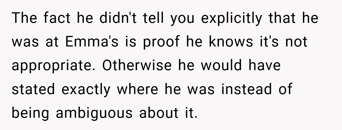 The fact he didn't tell you explicitly that he was at Emma's is proof he knows it's not appropriate. Otherwise he would have stated exactly where he was instead of...