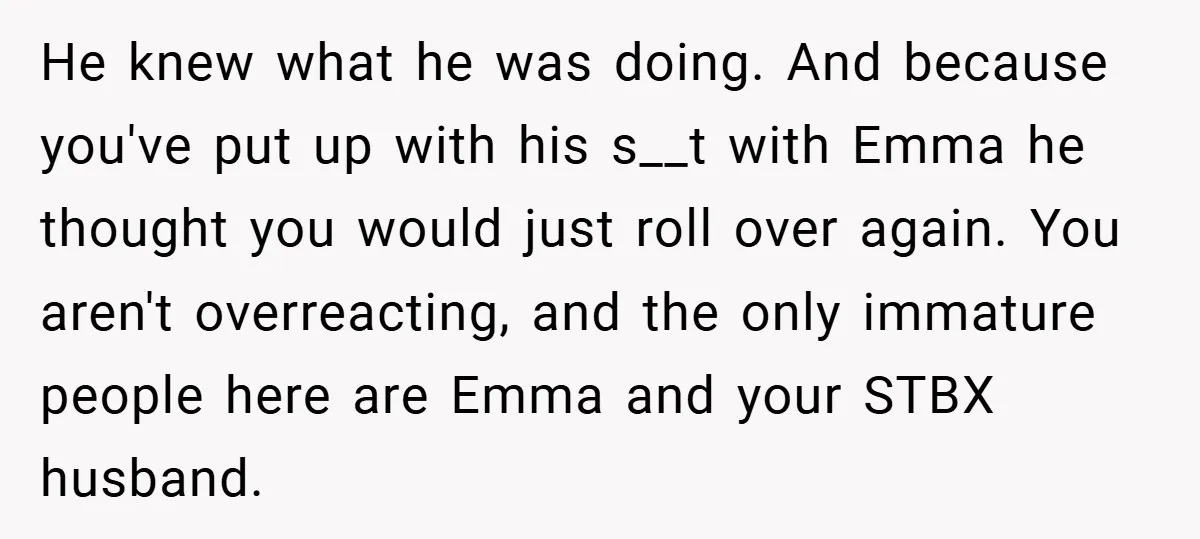 He knew what he was doing. And because you've put up with his s__t with Emma he thought you would just roll over again. You aren't overreacting, and the only...