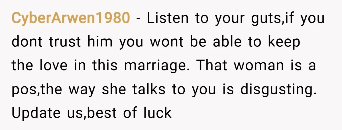 CyberArwen1980 − Listen to your guts,if you dont trust him you wont be able to keep the love in this marriage. That woman is a pos,the way she talks to...