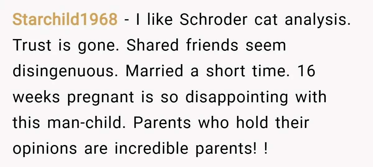 Starchild1968 − I like Schroder cat analysis. Trust is gone. Shared friends seem disingenuous. Married a short time. 16 weeks pregnant is so disappointing with this man-child. Parents who hold...