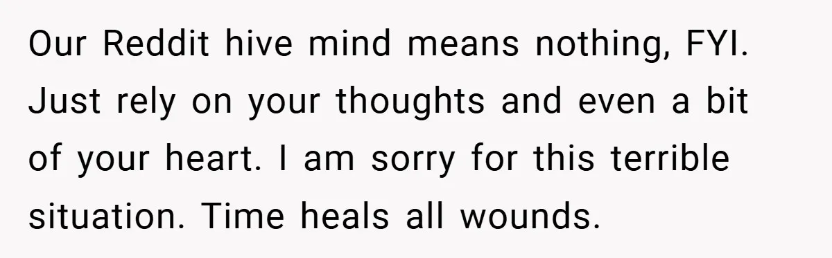 Our Reddit hive mind means nothing, FYI. Just rely on your thoughts and even a bit of your heart. I am sorry for this terrible situation. Time heals all wounds.