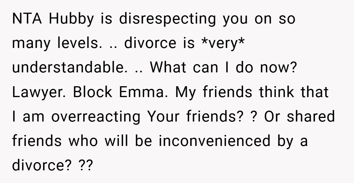 NTA Hubby is disrespecting you on so many levels. .. divorce is *very* understandable. .. What can I do now? Lawyer. Block Emma. My friends think that I am overreacting...