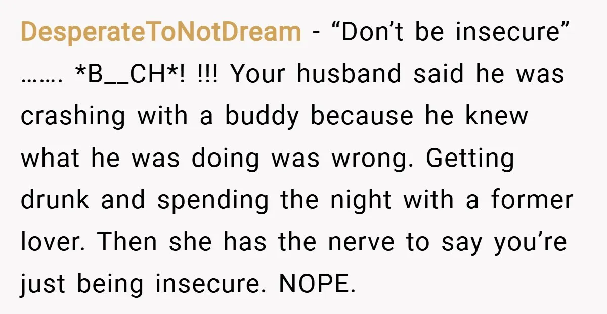 DesperateToNotDream − “Don’t be insecure” ……. *B__CH*! !!! Your husband said he was crashing with a buddy because he knew what he was doing was wrong. Getting drunk and spending...
