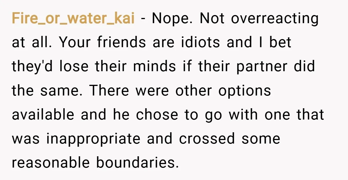 Fire_or_water_kai − Nope. Not overreacting at all. Your friends are idiots and I bet they'd lose their minds if their partner did the same. There were other options available and...
