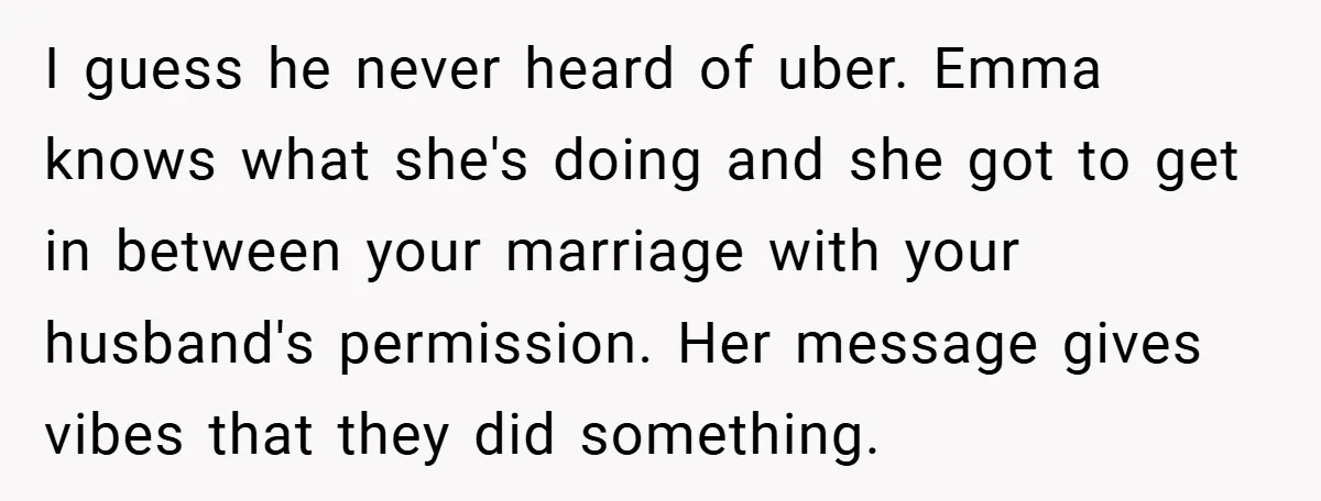 I guess he never heard of uber. Emma knows what she's doing and she got to get in between your marriage with your husband's permission. Her message gives vibes that...
