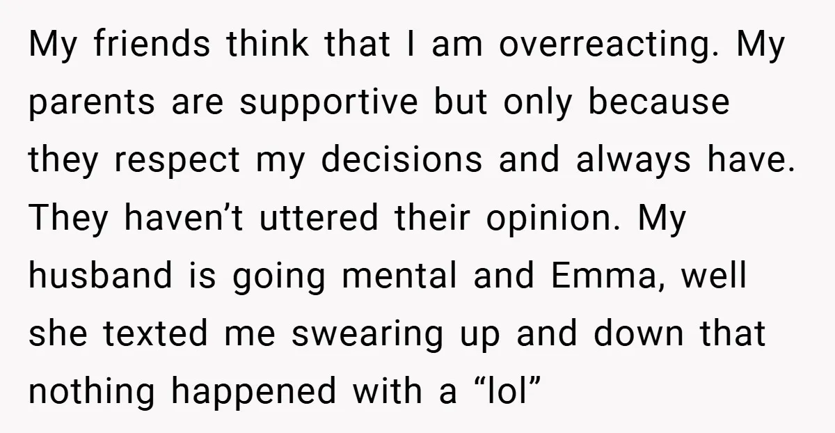 My friends think that I am overreacting. My parents are supportive but only because they respect my decisions and always have. They haven’t uttered their opinion. My husband is going...