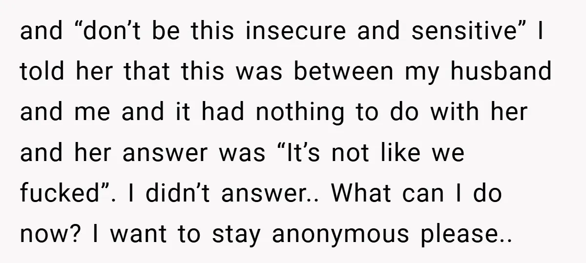 and “don’t be this insecure and sensitive” I told her that this was between my husband and me and it had nothing to do with her and her answer was...