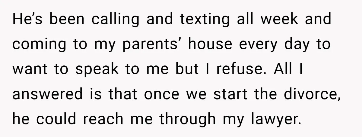 He’s been calling and texting all week and coming to my parents’ house every day to want to speak to me but I refuse. All I answered is that once...