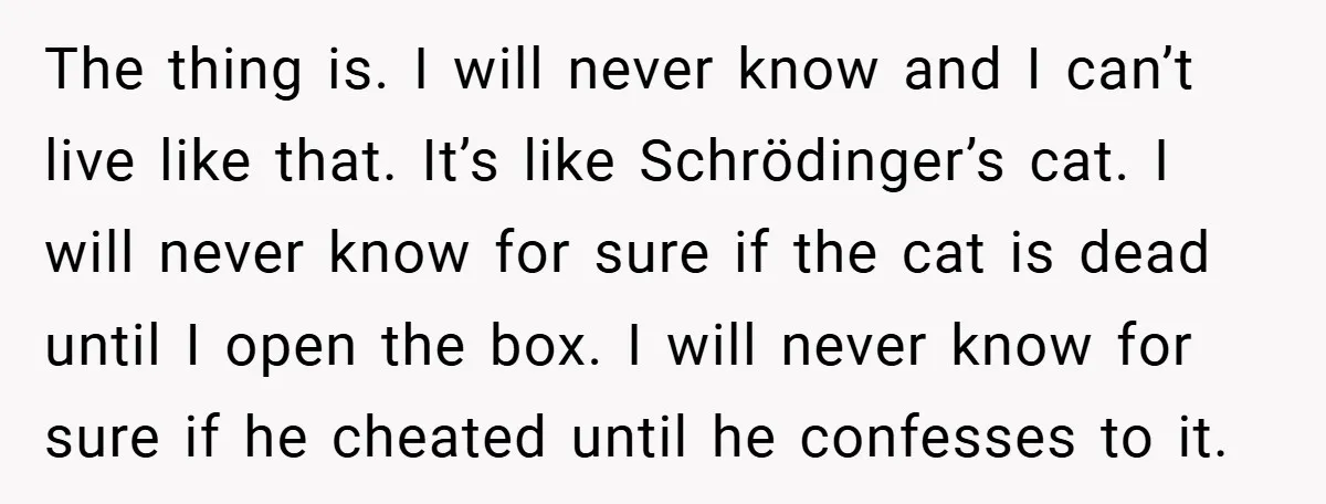 The thing is. I will never know and I can’t live like that. It’s like Schrödinger’s cat. I will never know for sure if the cat is dead until I...