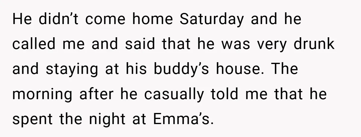 He didn’t come home Saturday and he called me and said that he was very drunk and staying at his buddy’s house. The morning after he casually told me that...